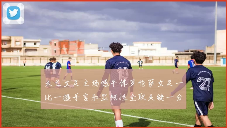 米兰女足主场憾平佛罗伦萨女足一比一握手言和显韧性全取关键一分